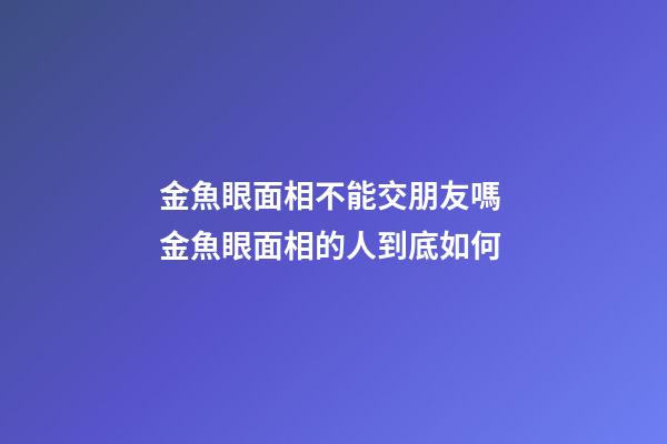 金魚眼面相不能交朋友嗎 金魚眼面相的人到底如何